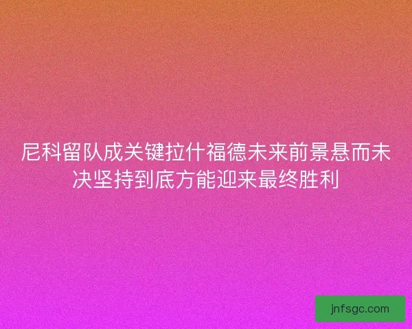 尼科留队成关键拉什福德未来前景悬而未决坚持到底方能迎来最终胜利